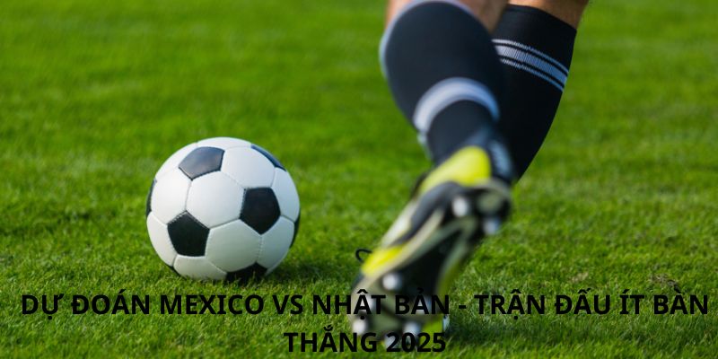 Dự đoán Mexico vs Nhật Bản - Trận đấu ít bàn thắng 2025